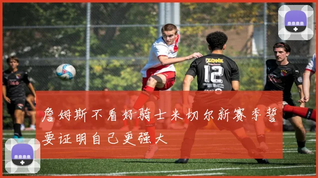 詹姆斯不看好骑士米切尔新赛季誓要证明自己更强大